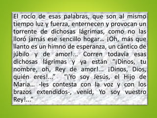 El rocío de esas palabras, que son al mismo
tiempo luz y fuerza, enternecen y provocan un
torrente de dichosas lágrimas, como no las
lloró jamás ese sencillo hogar… ¡Oh, más que
llanto es un himno de esperanza, un cántico de
júbilo y de amor!... Corren todavía esas
dichosas lágrimas y ya están “¡Dinos, tu
nombre, oh, Rey de amor!... ¡Dinos, Dios,
quién eres!...” “¡Yo soy Jesús, el Hijo de
María… -les contesta con la voz y con los
brazos extendidos-, venid, Yo soy vuestro
Rey!...”
 