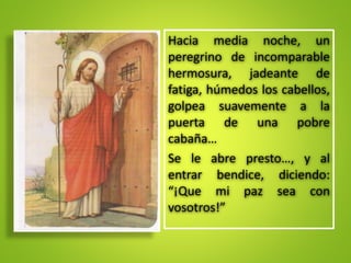 Hacia media noche, un
peregrino de incomparable
hermosura, jadeante de
fatiga, húmedos los cabellos,
golpea suavemente a la
puerta de una pobre
cabaña…
Se le abre presto…, y al
entrar bendice, diciendo:
“¡Que mi paz sea con
vosotros!”
 
