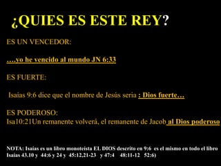 ¿QUIES ES ESTE REY?
ES UN VENCEDOR:
….yo he vencido al mundo JN 6:33
ES FUERTE:
Isaías 9:6 dice que el nombre de Jesús seria : Dios fuerte…
ES PODEROSO:
Isa10:21Un remanente volverá, el remanente de Jacob al Dios poderoso
NOTA: Isaías es un libro monoteísta EL DIOS descrito en 9:6 es el mismo en todo el libro
Isaías 43.10 y 44:6 y 24 y 45:12,21-23 y 47:4 48:11-12 52:6)
 