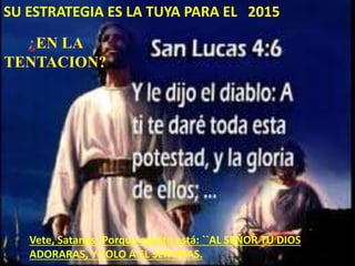Vete, Satanás! Porque escrito está: ``AL SEÑOR TU DIOS
ADORARAS, Y SOLO A EL SERVIRAS.
SU ESTRATEGIA ES LA TUYA PARA EL 2015
 