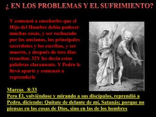Marcos 8:33
Pero Él, volviéndose y mirando a sus discípulos, reprendió a
Pedro, diciendo: Quítate de delante de mí, Satanás; porque no
piensas en las cosas de Dios, sino en las de los hombres
Y comenzó a enseñarles que el
Hijo del Hombre debía padecer
muchas cosas, y ser rechazado
por los ancianos, los principales
sacerdotes y los escribas, y ser
muerto, y después de tres días
resucitar. 32Y les decía estas
palabras claramente. Y Pedro le
llevó aparte y comenzó a
reprenderle
 