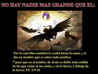 10 para que en el nombre de Jesús se doble toda rodilla
de los que están en los cielos, y en la tierra, y debajo de
la tierra; Fil 2:9-10
Por lo cual Dios también le exaltó hasta lo sumo, y le
dio un nombre que es sobre todo nombre,
 