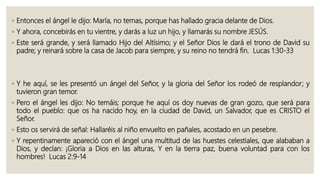 ◦ Entonces el ángel le dijo: María, no temas, porque has hallado gracia delante de Dios.
◦ Y ahora, concebirás en tu vientre, y darás a luz un hijo, y llamarás su nombre JESÚS.
◦ Este será grande, y será llamado Hijo del Altísimo; y el Señor Dios le dará el trono de David su
padre; y reinará sobre la casa de Jacob para siempre, y su reino no tendrá fin. Lucas 1:30-33
◦ Y he aquí, se les presentó un ángel del Señor, y la gloria del Señor los rodeó de resplandor; y
tuvieron gran temor.
◦ Pero el ángel les dijo: No temáis; porque he aquí os doy nuevas de gran gozo, que será para
todo el pueblo: que os ha nacido hoy, en la ciudad de David, un Salvador, que es CRISTO el
Señor.
◦ Esto os servirá de señal: Hallaréis al niño envuelto en pañales, acostado en un pesebre.
◦ Y repentinamente apareció con el ángel una multitud de las huestes celestiales, que alababan a
Dios, y decían: ¡Gloria a Dios en las alturas, Y en la tierra paz, buena voluntad para con los
hombres! Lucas 2:9-14
 