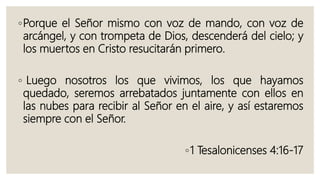 ◦Porque el Señor mismo con voz de mando, con voz de
arcángel, y con trompeta de Dios, descenderá del cielo; y
los muertos en Cristo resucitarán primero.
◦ Luego nosotros los que vivimos, los que hayamos
quedado, seremos arrebatados juntamente con ellos en
las nubes para recibir al Señor en el aire, y así estaremos
siempre con el Señor.
◦1 Tesalonicenses 4:16-17
 