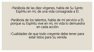 ◦Parábola de las diez vírgenes, habla de Su Santo
Espíritu en mi, de una vida consagrada a El.
◦Parábola de los talentos, habla de mi servicio a El,
porque su Espíritu vive en mi, mi vida lo demuestra
en cada acción.
◦Cualidades de que todo creyente debe tener para
estar listos para Su venida
 