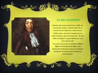 Un  rey  incómodoCuando sube al trono Jacobo II, en 1685, este sucesor del amable y refinado Carlos II, se muestra menos dispuesto a ceder terreno.Nadie retiene a Jacobo II cuando éste, en medio del pánico general, decide huir . De este modo los ingleses escapan felizmente a una nueva guerra civil. Los nuevos monarcas concederán la Bill of Rightsel 13 de febrero de 1689, y esta declaración de derechos marcará el auténtico nacimiento de la democracia moderna en suelo británico. 