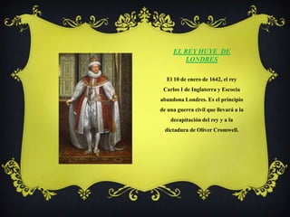 El Rey huye  de LondresEl 10 de enero de 1642, el rey Carlos I de Inglaterra y Escocia abandona Londres. Es el principio de una guerra civil que llevará a la decapitación del rey y a la dictadura de Oliver Cromwell.