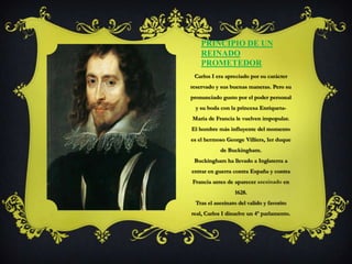 Principio de un reinado prometedor Carlos I era apreciado por su carácter reservado y sus buenas maneras. Pero su pronunciado gusto por el poder personal y su boda con la princesa Enriqueta-María de Francia le vuelven impopular.El hombre más influyente del momento es el hermoso George Villiers, 1er duque de Buckingham.Buckingham ha llevado a Inglaterra a entrar en guerra contra España y contra Francia antes de aparecer asesinado en 1628.Tras el asesinato del valido y favorito real, Carlos I disuelve un 4º parlamento.