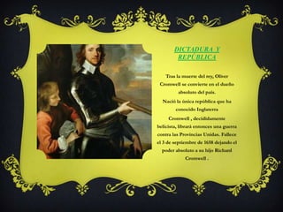 Dictadura  y RepúblicaTras la muerte del rey, Oliver Cromwell se convierte en el dueño absoluto del país.Nació la única república que ha conocido InglaterraCromwell , decididamente belicista, librará entonces una guerra contra las Provincias Unidas. Fallece el 3 de septiembre de 1658 dejando el poder absoluto a su hijo Richard Cromwell .