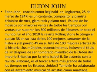 ELTON JOHN
• Elton John, (nacido como Reginald en, Inglaterra, 25 de
marzo de 1947) es un cantante, compositor y pianista
británico de rock, glam rock y piano rock. Es uno de los
músicos con mayores ventas de todos los tiempos con
ventas que superan los 300 millones de álbumes en todo el
mundo. En el año 2010 la revista Rolling Stone le otorgó el
puesto 38 en su lista de los 100 mejores cantantes de la
historia y el puesto 49 en su lista de 100 mejores artistas de
la historia. Sus múltiples reconocimientos incluyen el título
de sir después de ser nombrado miembro de la Orden del
Imperio Británico por la reina Isabel II. De acuerdo con la
revista Billboard, es el tercer artista más grande de todos
los tiempos en los Estados Unidos2 También ha colaborado
con el lanzamiento musical de artistas como Anastacia.
 
