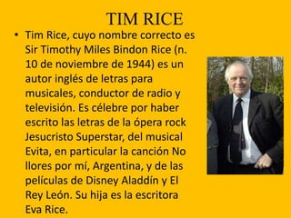 TIM RICE
• Tim Rice, cuyo nombre correcto es
Sir Timothy Miles Bindon Rice (n.
10 de noviembre de 1944) es un
autor inglés de letras para
musicales, conductor de radio y
televisión. Es célebre por haber
escrito las letras de la ópera rock
Jesucristo Superstar, del musical
Evita, en particular la canción No
llores por mí, Argentina, y de las
películas de Disney Aladdín y El
Rey León. Su hija es la escritora
Eva Rice.
 
