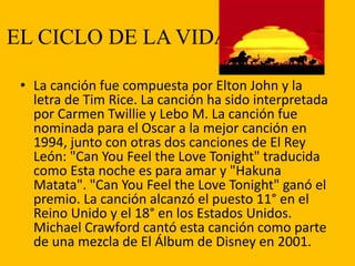 EL CICLO DE LA VIDA
• La canción fue compuesta por Elton John y la
letra de Tim Rice. La canción ha sido interpretada
por Carmen Twillie y Lebo M. La canción fue
nominada para el Oscar a la mejor canción en
1994, junto con otras dos canciones de El Rey
León: "Can You Feel the Love Tonight" traducida
como Esta noche es para amar y "Hakuna
Matata". "Can You Feel the Love Tonight" ganó el
premio. La canción alcanzó el puesto 11° en el
Reino Unido y el 18° en los Estados Unidos.
Michael Crawford cantó esta canción como parte
de una mezcla de El Álbum de Disney en 2001.
 