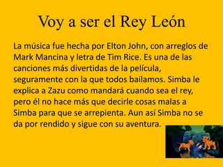 Voy a ser el Rey León
La música fue hecha por Elton John, con arreglos de
Mark Mancina y letra de Tim Rice. Es una de las
canciones más divertidas de la película,
seguramente con la que todos bailamos. Simba le
explica a Zazu como mandará cuando sea el rey,
pero él no hace más que decirle cosas malas a
Simba para que se arrepienta. Aun así Simba no se
da por rendido y sigue con su aventura.
 