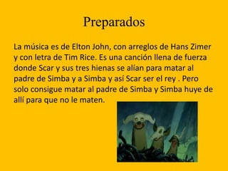 Preparados
La música es de Elton John, con arreglos de Hans Zimer
y con letra de Tim Rice. Es una canción llena de fuerza
donde Scar y sus tres hienas se alían para matar al
padre de Simba y a Simba y así Scar ser el rey . Pero
solo consigue matar al padre de Simba y Simba huye de
allí para que no le maten.
 