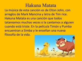 Hakuna Matata
La música de esta canción es de Elton John, con
arreglos de Mark Mancina y letra de Tim rice.
Hakuna Matata es una canción que todos
tatareamos muchas veces o la cantamos a alguien
cuando está triste. En la película Timón y Pumba
encuentran a Simba y le enseñan una nueva
filosofía de la vida.
 