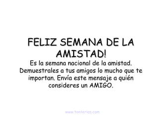 FELIZ SEMANA DE LA AMISTAD! Es la semana nacional de la amistad. Demuestrales a tus amigos lo mucho que te importan. Envía este mensaje a quién consideres un AMIGO. www.tonterias.com