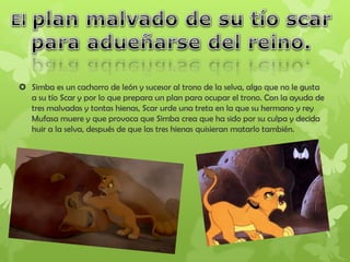  Simba es un cachorro de león y sucesor al trono de la selva, algo que no le gusta
a su tío Scar y por lo que prepara un plan para ocupar el trono. Con la ayuda de
tres malvadas y tontas hienas, Scar urde una treta en la que su hermano y rey
Mufasa muere y que provoca que Simba crea que ha sido por su culpa y decida
huir a la selva, después de que las tres hienas quisieran matarlo también.
 