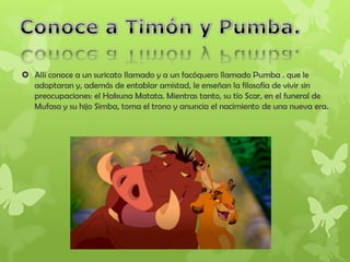  Allí conoce a un suricato llamado y a un facóquero llamado Pumba . que le
adoptaran y, además de entablar amistad, le enseñan la filosofía de vivir sin
preocupaciones: el Hakuna Matata. Mientras tanto, su tío Scar, en el funeral de
Mufasa y su hijo Simba, toma el trono y anuncia el nacimiento de una nueva era.
 