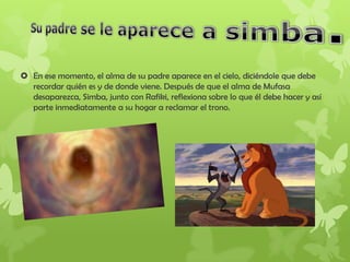  En ese momento, el alma de su padre aparece en el cielo, diciéndole que debe
recordar quién es y de donde viene. Después de que el alma de Mufasa
desaparezca, Simba, junto con Rafiki, reflexiona sobre lo que él debe hacer y así
parte inmediatamente a su hogar a reclamar el trono.
 