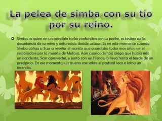  Simba, a quien en un principio todos confunden con su padre, es testigo de la
decadencia de su reino y enfurecido decide actuar. Es en este momento cuando
Simba obliga a Scar a revelar el secreto que guardaba todos esos años: ser el
responsable por la muerte de Mufasa. Aún cuando Simba alega que había sido
un accidente, Scar aprovecha, y junto con sus hienas, lo lleva hasta el borde de un
precipicio. En ese momento, un trueno cae sobre el pastizal seco e inicia un
incendio.
 