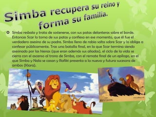  Simba resbala y trata de sostenerse, con sus patas delanteras sobre el borde.
Entonces Scar lo toma de sus patas y confiesa en ese momento, que él fue el
verdadero asesino de su padre. Simba lleno de rabia salta sobre Scar y lo obliga a
confesar públicamente. Tras una batalla final, en la que Scar termina siendo
asesinado por las hienas (que eran además sus aliadas), el ciclo de la vida se
cierra con el ascenso al trono de Simba, con el remate final de un epílogo, en el
que Simba y Nala se casan y Rafiki presenta a la nueva y futura sucesora de
ambos (Kiara).
 