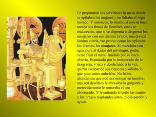 Le prepararon sus servidores la mesa donde se apilaban los majares y no faltaba el trigo tostado. Y entonces, lo mismo si con su boca tocaba los frutos de Deméter, estos se endurecían, que si se disponía a desgarrar los manjares con sus dientes ávidos, una dorada lámina cubría, tan pronto como les aplicaba los dientes, los manjares. Si mezclaba con agua pura al dador del privilegio, podía verse fluir el metal fundido por su boca abierta. Espantado por lo inesperado de la desgracia, y rico y desdichado a la vez, quería escapar de sus riquezas y odiaba lo que poco antes anhelaba. No había abundancia que pudiera mitigar su hambre; una sed desértica le abrasaba la garganta y merecidamente le torturaba el oro aborrecido. Y levantando al cielo las manos y los brazos resplandecientes, pidió perdón y ayuda. 