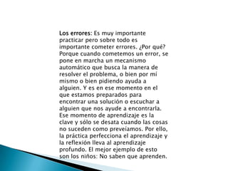 Los errores: Es muy importante practicar pero sobre todo es importante cometer errores. ¿Por qué? Porque cuando cometemos un error, se pone en marcha un mecanismo automático que busca la manera de resolver el problema, o bien por mí mismo o bien pidiendo ayuda a alguien. Y es en ese momento en el que estamos preparados para encontrar una solución o escuchar a alguien que nos ayude a encontrarla. Ese momento de aprendizaje es la clave y sólo se desata cuando las cosas no suceden como preveíamos. Por ello, la práctica perfecciona el aprendizaje y la reflexión lleva al aprendizaje profundo. El mejor ejemplo de esto son los niños: No saben que aprenden. 
