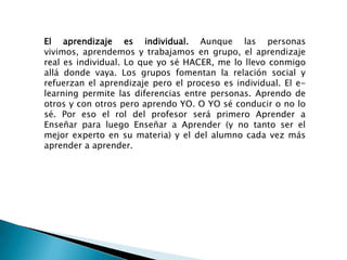 El aprendizaje es individual. Aunque las personas vivimos, aprendemos y trabajamos en grupo, el aprendizaje real es individual. Lo que yo sé HACER, me lo llevo conmigo allá donde vaya. Los grupos fomentan la relación social y refuerzan el aprendizaje pero el proceso es individual. El e-learning permite las diferencias entre personas. Aprendo de otros y con otros pero aprendo YO. O YO sé conducir o no lo sé. Por eso el rol del profesor será primero Aprender a Enseñar para luego Enseñar a Aprender (y no tanto ser el mejor experto en su materia) y el del alumno cada vez más aprender a aprender.