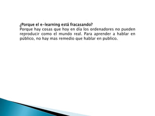 ¿Porque el e-learning está fracasando?Porque hay cosas que hoy en día los ordenadores no pueden reproducir como el mundo real. Para aprender a hablar en público, no hay mas remedio que hablar en publico.