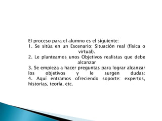 El proceso para el alumno es el siguiente:1. Se sitúa en un Escenario: Situación real (física o virtual).2. Le planteamos unos Objetivos realistas que debe alcanzar3. Se empieza a hacer preguntas para lograr alcanzar los objetivos y le surgen dudas:4. Aquí entramos ofreciendo soporte: expertos, historias, teoría, etc.