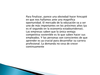 Para finalizar, parece una obviedad hacer hincapié en que nos hallamos ante una magnifica oportunidad. El mercado de la educación va a ser uno de más importantes en los próximos años (ya es el segundo en la economía estadounidense). Las empresas saben que la única ventaja competitiva sostenible es lo que saben hacer sus empleados. Y las personas son conscientes de que aprender es ya crucial para desarrollar su carrera profesional. La demanda no cesa de crecer continuamente