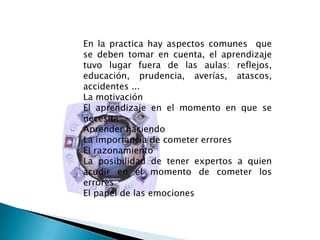 En la practica hay aspectos comunes  que se deben tomar en cuenta, el aprendizaje tuvo lugar fuera de las aulas: reflejos, educación, prudencia, averías, atascos, accidentes ... La motivación El aprendizaje en el momento en que se necesita Aprender haciendo La importancia de cometer errores El razonamiento La posibilidad de tener expertos a quien acudir en el momento de cometer los errores El papel de las emociones 