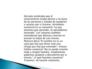 Sócrates predicaba que el conocimiento estaba dentro y no fuera de las personas y trataba de ayudarlas a razonar por sí mismas. Aristóteles sentenció en su momento “Lo que tenemos que aprender, lo aprendemos haciendo”. Los romanos también entendieron que Educare consiste en extraer lo mejor de uno mismo. Plutarco decía “El cerebro no es un vaso que hay que llenar sino una chispa que hay que encender”. Incluso Galileo sentenció “No se puede enseñar nada a ningún hombre, simplemente podemos ayudarle a descubrirlo por sí mismo.” ¿Y qué hacemos nosotros? Tratamos  de hacerle realmente.