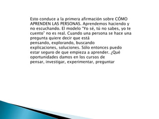 Esto conduce a la primera afirmación sobre CÓMO APRENDEN LAS PERSONAS. Aprendemos haciendo y no escuchando. El modelo “Yo sé, tú no sabes, yo te cuento” no es real. Cuando una persona se hace una pregunta quiere decir que está pensando, explorando, buscando explicaciones, soluciones. Sólo entonces puedo estar seguro de que empieza a aprender. ¿Qué oportunidades damos en los cursos de pensar, investigar, experimentar, preguntar