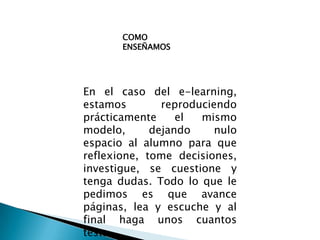 COMO ENSEÑAMOSEn el caso del e-learning, estamos reproduciendo prácticamente el mismo modelo, dejando nulo espacio al alumno para que reflexione, tome decisiones, investigue, se cuestione y tenga dudas. Todo lo que le pedimos es que avance páginas, lea y escuche y al final haga unos cuantos tests.