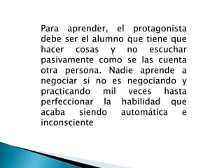 Para aprender, el protagonista debe ser el alumno que tiene que hacer cosas y no escuchar pasivamente como se las cuenta otra persona. Nadie aprende a negociar si no es negociando y practicando mil veces hasta perfeccionar la habilidad que acaba siendo automática e inconsciente