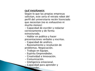QUÉ ENSEÑAMOSSegún lo que las propias empresas solicitan, este sería el retrato robot del perfil del universitario recién licenciado que necesitan (no es exhaustivo ni mucho menos):• Capacidad de escribir y redactar correctamente y de forma estructurada. • Hablar en publico y hacer presentaciones verbales y escritas. • Capacidad de análisis. • Razonamiento y resolución de problemas. Negociación. • Trabajo en Equipo. • Espíritu Emprendedor. • Creatividad e Innovación. • Comunicación. • Inteligencia emocional. • Capacidad para aprender y desaprender.