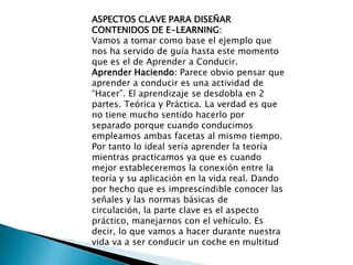 ASPECTOS CLAVE PARA DISEÑAR CONTENIDOS DE E-LEARNING:Vamos a tomar como base el ejemplo que nos ha servido de guía hasta este momento que es el de Aprender a Conducir.Aprender Haciendo: Parece obvio pensar que aprender a conducir es una actividad de “Hacer”. El aprendizaje se desdobla en 2 partes. Teórica y Práctica. La verdad es que no tiene mucho sentido hacerlo por separado porque cuando conducimos empleamos ambas facetas al mismo tiempo. Por tanto lo ideal sería aprender la teoría mientras practicamos ya que es cuando mejor estableceremos la conexión entre la teoría y su aplicación en la vida real. Dando por hecho que es imprescindible conocer las señales y las normas básicas de circulación, la parte clave es el aspecto práctico, manejarnos con el vehículo. Es decir, lo que vamos a hacer durante nuestra vida va a ser conducir un coche en multitud 