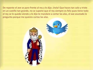 De repente el ave se paro frente al rey y le dijo: ¡hola! Que haces tan solo y triste
en un castillo tan grande, no se supone que el rey siempre es feliz pues tiene todo
el rey se le quedo viendo y le dijo te mandare a cortar las alas, el ave asustado le
pregunto porque me quieres cortas las alas.
 