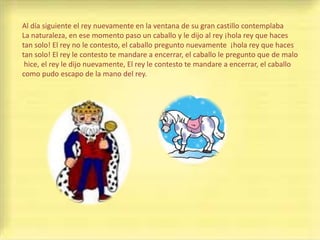 Al día siguiente el rey nuevamente en la ventana de su gran castillo contemplaba
La naturaleza, en ese momento paso un caballo y le dijo al rey ¡hola rey que haces
tan solo! El rey no le contesto, el caballo pregunto nuevamente ¡hola rey que haces
tan solo! El rey le contesto te mandare a encerrar, el caballo le pregunto que de malo
 hice, el rey le dijo nuevamente, El rey le contesto te mandare a encerrar, el caballo
como pudo escapo de la mano del rey.
 