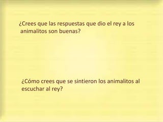 ¿Crees que las respuestas que dio el rey a los
animalitos son buenas?




 ¿Cómo crees que se sintieron los animalitos al
 escuchar al rey?
 