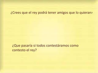 ¿Crees que el rey podrá tener amigos que lo quieran?




¿Que pasaría si todos contestáramos como
contesto el rey?
 