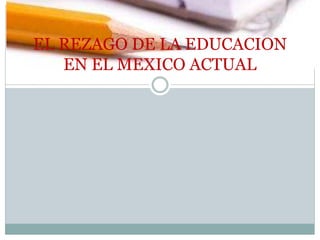 EL REZAGO DE LA EDUCACION
EN EL MEXICO ACTUAL
 
