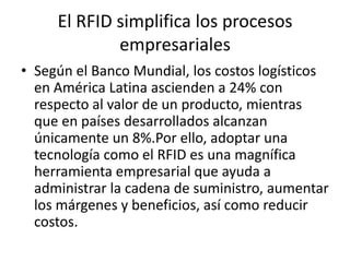 El RFID simplifica los procesos
empresariales
• Según el Banco Mundial, los costos logísticos
en América Latina ascienden a 24% con
respecto al valor de un producto, mientras
que en países desarrollados alcanzan
únicamente un 8%.Por ello, adoptar una
tecnología como el RFID es una magnífica
herramienta empresarial que ayuda a
administrar la cadena de suministro, aumentar
los márgenes y beneficios, así como reducir
costos.

 