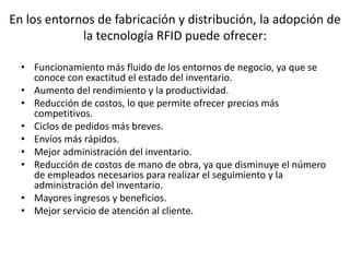 En los entornos de fabricación y distribución, la adopción de
la tecnología RFID puede ofrecer:
• Funcionamiento más fluido de los entornos de negocio, ya que se
conoce con exactitud el estado del inventario.
• Aumento del rendimiento y la productividad.
• Reducción de costos, lo que permite ofrecer precios más
competitivos.
• Ciclos de pedidos más breves.
• Envíos más rápidos.
• Mejor administración del inventario.
• Reducción de costos de mano de obra, ya que disminuye el número
de empleados necesarios para realizar el seguimiento y la
administración del inventario.
• Mayores ingresos y beneficios.
• Mejor servicio de atención al cliente.

 