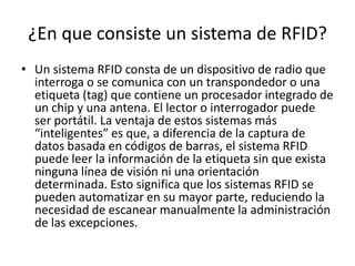 ¿En que consiste un sistema de RFID?
• Un sistema RFID consta de un dispositivo de radio que
interroga o se comunica con un transpondedor o una
etiqueta (tag) que contiene un procesador integrado de
un chip y una antena. El lector o interrogador puede
ser portátil. La ventaja de estos sistemas más
“inteligentes” es que, a diferencia de la captura de
datos basada en códigos de barras, el sistema RFID
puede leer la información de la etiqueta sin que exista
ninguna línea de visión ni una orientación
determinada. Esto significa que los sistemas RFID se
pueden automatizar en su mayor parte, reduciendo la
necesidad de escanear manualmente la administración
de las excepciones.

 