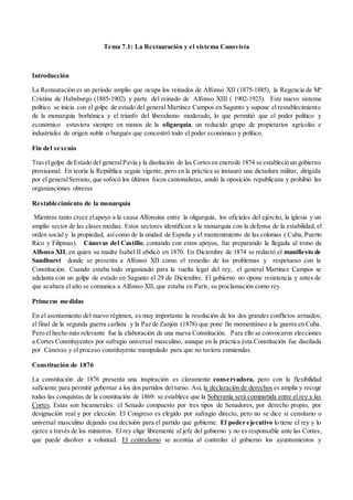 Tema 7.1: La Restauración y el sistema Canovista
Introducción
La Restauración es un período amplio que ocupa los reinados de Alfonso XII (1875-1885), la Regencia de Mª
Cristina de Habsburgo (1885-1902) y parte del reinado de Alfonso XIII ( 1902-1923). Este nuevo sistema
político se inicia con el golpe de estado del general Martínez Campos en Sagunto y supone el restablecimiento
de la monarquía borbónica y el triunfo del liberalismo moderado, lo que permitió que el poder político y
económico estuviera siempre en manos de la oligarquía, un reducido grupo de propietarios agrícolas e
industriales de origen noble o burgués que concentró todo el poder económico y político.
Fin del sexenio
Traselgolpe de Estado del generalPavía y la disolución de las Cortesen enerode 1874 se estableció un gobierno
provisional. En teoría la República seguía vigente, pero en la práctica se instauró una dictadura militar, dirigida
por el generalSerrano, que sofocó los últimos focos cantonalistas, anuló la oposición republicana y prohibió las
organizaciones obreras
Restablecimiento de la monarquía
Mientras tanto crece elapoyo a la causa Alfonsina entre la oligarquía, los oficiales del ejército, la iglesia y un
amplio sector de las clases medias. Estos sectores identifican a la monarquía con la defensa de la estabilidad, el
orden social y la propiedad, asícomo de la unidad de España y el mantenimiento de las colonias ( Cuba, Puerto
Rico y Filipinas). Cánovas del Castillo, contando con estos apoyos, fue preparando la llegada al trono de
Alfonso XII, en quien su madre Isabel II abdicó en 1870. En Diciembre de 1874 se redactó el manifiesto de
Sandhurst donde se presenta a Alfonso XII como el remedio de los problemas y respetuoso con la
Constitución. Cuando estaba todo organizado para la vuelta legal del rey, el general Martínez Campos se
adelanta con un golpe de estado en Sagunto el 29 de Diciembre. El gobierno no opone resistencia y antes de
que acabara el año se comunica a Alfonso XII, que estaba en París, su proclamación como rey.
Primeras medidas
En el asentamiento del nuevo régimen, es muy importante la resolución de los dos grandes conflictos armados;
el final de la segunda guerra carlista y la Paz de Zanjón (1878) que pone fin momentáneo a la guerra en Cuba.
Pero el hecho más relevante fue la elaboración de una nueva Constitución. Para ello se convocaron elecciones
a Cortes Constituyentes por sufragio universal masculino, aunque en la práctica ésta Constitución fue diseñada
por Cánovas y el proceso constituyente manipulado para que no tuviera enmiendas.
Constitución de 1876
La constitución de 1876 presenta una inspiración es claramente conservadora, pero con la flexibilidad
suficiente para permitir gobernar a los dos partidos del turno. Así, la declaración de derechos es amplia y recoge
todas las conquistas de la constitución de 1869: se establece que la Soberanía será compartida entre el rey y las
Cortes. Estas son bicamerales: el Senado compuesto por tres tipos de Senadores, por derecho propio, por
designación real y por elección. El Congreso es elegido por sufragio directo, pero no se dice si censitario o
universal masculino dejando esa decisión para el partido que gobierne. El poder ejecutivo lo tiene el rey y lo
ejerce a través de los ministros. El rey elige libremente al jefe del gobierno y no es responsable ante las Cortes,
que puede disolver a voluntad. El centralismo se acentúa al controlar el gobierno los ayuntamientos y
 