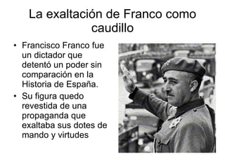 La exaltación de Franco como caudillo Francisco Franco fue un dictador que detentó un poder sin comparación en la Historia de España. Su figura quedo revestida de una propaganda que exaltaba sus dotes de mando y virtudes 