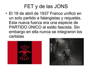 FET y de las JONS El 19 de abril de 1937 Franco unificó en un solo partido a falangistas y requetés. Esta nueva fuerza era una especie de PARTIDO ÚNICO al estilo fascista. Sin embargo en ella nunca se integraron los carlistas 