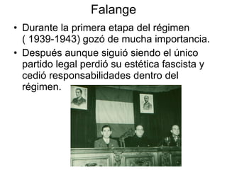 Falange Durante la primera etapa del régimen ( 1939-1943) gozó de mucha importancia. Después aunque siguió siendo el único partido legal perdió su estética fascista y cedió responsabilidades dentro del régimen. 